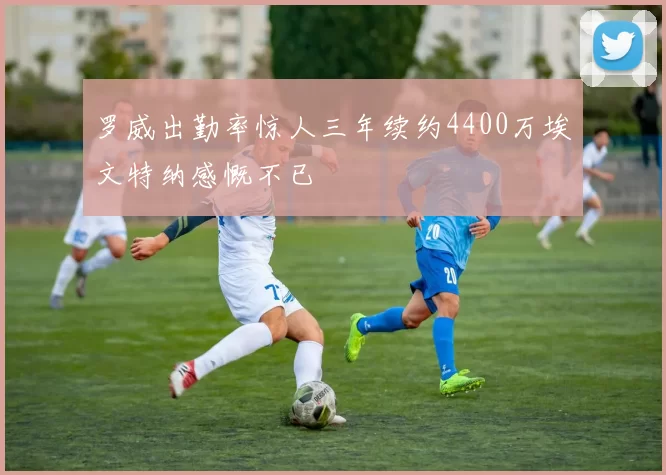 罗威出勤率惊人三年续约4400万埃文特纳感慨不已